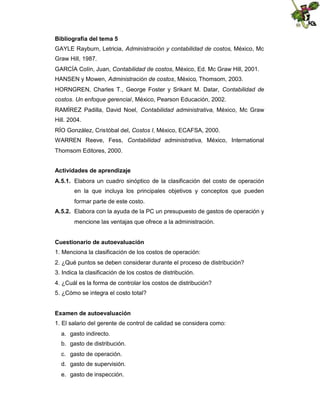 Bibliografía del tema 5
GAYLE Rayburn, Letricia, Administración y contabilidad de costos, México, Mc
Graw Hill, 1987.
GARCÍA Colín, Juan, Contabilidad de costos, México, Ed. Mc Graw Hill, 2001.
HANSEN y Mowen, Administración de costos, México, Thomsom, 2003.
HORNGREN, Charles T., George Foster y Srikant M. Datar, Contabilidad de
costos. Un enfoque gerencial, México, Pearson Educación, 2002.
RAMÍREZ Padilla, David Noel, Contabilidad administrativa, México, Mc Graw
Hill. 2004.
RÍO González, Cristóbal del, Costos I, México, ECAFSA, 2000.
WARREN Reeve, Fess, Contabilidad administrativa, México, International
Thomsom Editores, 2000.
Actividades de aprendizaje
A.5.1. Elabora un cuadro sinóptico de la clasificación del costo de operación
en la que incluya los principales objetivos y conceptos que pueden
formar parte de este costo.
A.5.2. Elabora con la ayuda de la PC un presupuesto de gastos de operación y
mencione las ventajas que ofrece a la administración.
Cuestionario de autoevaluación
1. Menciona la clasificación de los costos de operación:
2. ¿Qué puntos se deben considerar durante el proceso de distribución?
3. Indica la clasificación de los costos de distribución.
4. ¿Cuál es la forma de controlar los costos de distribución?
5. ¿Cómo se integra el costo total?
Examen de autoevaluación
1. El salario del gerente de control de calidad se considera como:
a. gasto indirecto.
b. gasto de distribución.
c. gasto de operación.
d. gasto de supervisión.
e. gasto de inspección.

 