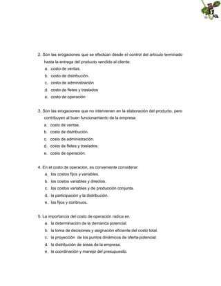 2. Son las erogaciones que se efectúan desde el control del artículo terminado
hasta la entrega del producto vendido al cliente:
a. costo de ventas.
b. costo de distribución.
c. costo de administración
d. costo de fletes y traslados
e. costo de operación

3. Son las erogaciones que no intervienen en la elaboración del producto, pero
contribuyen al buen funcionamiento de la empresa:
a. costo de ventas.
b. costo de distribución.
c. costo de administración.
d. costo de fletes y traslados.
e. costo de operación.

4. En el costo de operación, es conveniente considerar:
a. los costos fijos y variables.
b. los costos variables y directos.
c. los costos variables y de producción conjunta.
d. la participación y la distribución.
e. los fijos y continuos.

5. La importancia del costo de operación radica en:
a. la determinación de la demanda potencial.
b. la toma de decisiones y asignación eficiente del costo total.
c. la proyección de los puntos dinámicos de oferta-potencial.
d. la distribución de áreas de la empresa.
e. la coordinación y manejo del presupuesto.

 