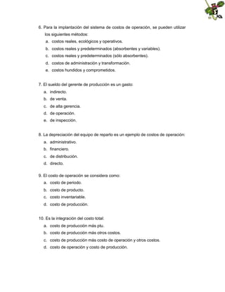 6. Para la implantación del sistema de costos de operación, se pueden utilizar
los siguientes métodos:
a. costos reales, ecológicos y operativos.
b. costos reales y predeterminados (absorbentes y variables).
c. costos reales y predeterminados (sólo absorbentes).
d. costos de administración y transformación.
e. costos hundidos y comprometidos.

7. El sueldo del gerente de producción es un gasto:
a. indirecto.
b. de venta.
c. de alta gerencia.
d. de operación.
e. de inspección.

8. La depreciación del equipo de reparto es un ejemplo de costos de operación:
a. administrativo.
b. financiero.
c. de distribución.
d. directo.
9. El costo de operación se considera como:
a. costo de periodo.
b. costo de producto.
c. costo inventariable.
d. costo de producción.
10. Es la integración del costo total:
a. costo de producción más ptu.
b. costo de producción más otros costos.
c. costo de producción más costo de operación y otros costos.
d. costo de operación y costo de producción.

 