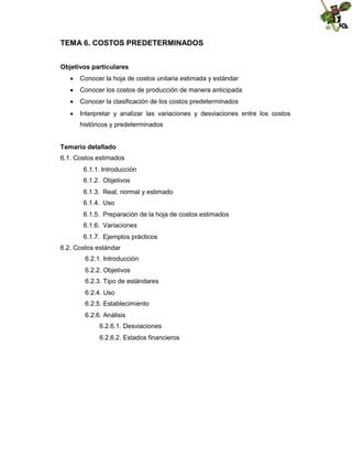 TEMA 6. COSTOS PREDETERMINADOS
Objetivos particulares
 Conocer la hoja de costos unitaria estimada y estándar
 Conocer los costos de producción de manera anticipada
 Conocer la clasificación de los costos predeterminados
 Interpretar y analizar las variaciones y desviaciones entre los costos
históricos y predeterminados
Temario detallado
6.1. Costos estimados
6.1.1. Introducción
6.1.2. Objetivos
6.1.3. Real, normal y estimado
6.1.4. Uso
6.1.5. Preparación de la hoja de costos estimados
6.1.6. Variaciones
6.1.7. Ejemplos prácticos
6.2. Costos estándar
6.2.1. Introducción
6.2.2. Objetivos
6.2.3. Tipo de estándares
6.2.4. Uso
6.2.5. Establecimiento
6.2.6. Análisis
6.2.6.1. Desviaciones
6.2.6.2. Estados financieros

 