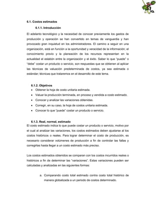 6.1. Costos estimados
6.1.1. Introducción
El adelanto tecnológico y la necesidad de conocer previamente los gastos de
producción y operación se han convertido en temas de vanguardia y han
provocado gran inquietud en los administradores. El camino a seguir en una
organización, está en función a la oportunidad y veracidad de la información; el
conocimiento previo y la planeación de los recursos representan en la
actualidad el eslabón entre la organización y el éxito. Saber lo que “puede” o
“debe” costar un producto o servicio, son respuestas que se obtienen al aplicar
las técnicas de valuación predeterminada de costos, ya sea estimada o
estándar; técnicas que trataremos en el desarrollo de este tema.

6.1.2. Objetivos
 Obtener la hoja de costo unitaria estimada.
 Valuar la producción terminada, en proceso y vendida a costo estimado.
 Conocer y analizar las variaciones obtenidas.
 Corregir, en su caso, la hoja de costos unitaria estimada.
 Conocer lo que “puede” costar un producto o servicio.

6.1.3. Real, normal, estimado
El costo estimado indica lo que puede costar un producto o servicio, motivo por
el cual al analizar las variaciones, los costos estimados deben ajustarse al los
costos históricos o reales. Para lograr determinar el costo de producción, es
necesario considerar volúmenes de producción a fin de controlar las fallas y
corregirlas hasta llegar a un costo estimado más preciso.

Los costos estimados obtenidos se comparan con los costos incurridos reales o
históricos a fin de determinar las “variaciones”. Estas variaciones pueden ser
calculadas y analizadas en las siguientes formas:

a. Comparando costo total estimado contra costo total histórico de
manera globalizada a un periodo de costos determinado.

 