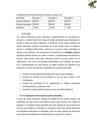 Comparación por departamentos, órdenes, procesos, etc.
Concepto

Proceso 1

Proceso 2

Proceso 3

Costos históricos

500.00

650.00

600.00

Costos Estimados

550.00

600.00

600.00

50.00

50.00

0.00

Variación
6.1.4. Uso

Los costos estimados pueden aplicarse a organizaciones de manufactura o
servicios. La determinación de la hoja de costos estimados puede realizarse en
función a hojas de costos anteriores. A diferencia de los costos estándar, los
costos estimados producen información de lo que puede costar un producto,
servicio o actividad determinada, motivo por el cual los costos estimados se
ajustan a los históricos. Las variaciones se determinan en cantidad y precio,
haciendo estudios previos en cuento a tiempo y características del producto o
servicio. Esta técnica tiene gran influencia sobre el Control Interno de la
organización, así como en el proceso administrativo; sin embargo, los costos
de la implementación de esta técnica no deben rebasar los beneficios que
ofrece por lo que se recomienda u utilización en los siguientes casos:



Cuando las características de fabricación son menos complejas.



Cuando los artículos que se fabrican no son de gran cuantía y son
homogéneos.



Cuando las actividades de la organización no reflejan variaciones
considerables de un periodo a otro.



Cuando se tenga suficiente experiencia en los costos históricos.

6.1.5. Preparación de la hoja de costos estimados
La hoja de costos estimada, muestra los detalles de los costos unitarios, las
cantidades de cada insumo que deberá usarse para producir una unidad de
producto. La cantidad unitaria estimada sirve para calcular el monto total de los
insumos que pueden ser utilizados en el producto real. Este cálculo determina
las cantidades estimadas de materiales, mano de obra y gastos de fabricación
que pudieran ser utilizados en el desarrollo de un producto o servicio.

 