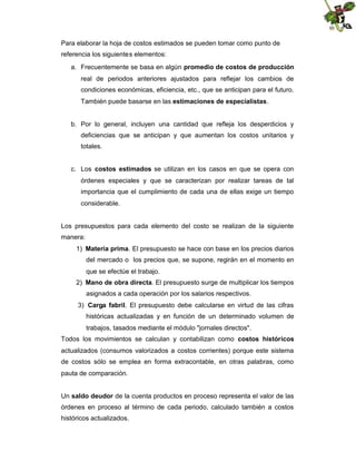 Para elaborar la hoja de costos estimados se pueden tomar como punto de
referencia los siguientes elementos:
a. Frecuentemente se basa en algún promedio de costos de producción
real de periodos anteriores ajustados para reflejar los cambios de
condiciones económicas, eficiencia, etc., que se anticipan para el futuro.
También puede basarse en las estimaciones de especialistas.

b. Por lo general, incluyen una cantidad que refleja los desperdicios y
deficiencias que se anticipan y que aumentan los costos unitarios y
totales.
c. Los costos estimados se utilizan en los casos en que se opera con
órdenes especiales y que se caracterizan por realizar tareas de tal
importancia que el cumplimiento de cada una de ellas exige un tiempo
considerable.

Los presupuestos para cada elemento del costo se realizan de la siguiente
manera:
1) Materia prima. El presupuesto se hace con base en los precios diarios
del mercado o los precios que, se supone, regirán en el momento en
que se efectúe el trabajo.
2) Mano de obra directa. El presupuesto surge de multiplicar los tiempos
asignados a cada operación por los salarios respectivos.
3) Carga fabril. El presupuesto debe calcularse en virtud de las cifras
históricas actualizadas y en función de un determinado volumen de
trabajos, tasados mediante el módulo "jornales directos".
Todos los movimientos se calculan y contabilizan como costos históricos
actualizados (consumos valorizados a costos corrientes) porque este sistema
de costos sólo se emplea en forma extracontable, en otras palabras, como
pauta de comparación.
Un saldo deudor de la cuenta productos en proceso representa el valor de las
órdenes en proceso al término de cada periodo, calculado también a costos
históricos actualizados.

 