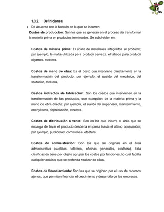 1.3.2.

Definiciones

 De acuerdo con la función en la que se incurren:
Costos de producción: Son los que se generan en el proceso de transformar
la materia prima en productos terminados. Se subdividen en:
Costos de materia prima: El costo de materiales integrados al producto;
por ejemplo, la malta utilizada para producir cerveza, el tabaco para producir
cigarros, etcétera.
Costos de mano de obra: Es el costo que interviene directamente en la
transformación del producto; por ejemplo, el sueldo del mecánico, del
soldador, etcétera.
Gastos indirectos de fabricación: Son los costos que intervienen en la
transformación de las productos, con excepción de la materia prima y la
mano de obra directa; por ejemplo, el sueldo del supervisor, mantenimiento,
energéticos, depreciación, etcétera.
Costos de distribución o venta: Son en los que incurre el área que se
encarga de llevar el producto desde la empresa hasta el último consumidor;
por ejemplo, publicidad, comisiones, etcétera.
Costos de administración: Son los que se originan en el área
administrativa (sueldos, teléfono, oficinas generales, etcétera). Esta
clasificación tiene por objeto agrupar los costos por funciones, lo cual facilita
cualquier análisis que se pretenda realizar de ellas.
Costos de financiamiento: Son los que se originan por el uso de recursos
ajenos, que permiten financiar el crecimiento y desarrollo de las empresas.

 