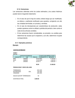 6.1.6. Variaciones
Las variaciones obtenidas entre los costos estimados y los costos históricos
pueden tener el siguiente tratamiento:

o En el caso de que la hoja de costos unitaria tenga que ser modificada,
se obtiene u coeficiente rectificador para ajustarla, corrigiendo con ello
las unidades terminadas, en proceso y vendidas.
o En el caso de discrepancias por características de producción, estas
pueden ajustarse contra la utilidad o pérdida del periodo o bien contra el
costo de los artículos vendidos.
o Si las variaciones fueran considerables, se procede a su análisis para
determinar las causas que lo originaron y con ello, determinar el ajuste
correspondiente.
6.1.7. Ejemplos prácticos
Ejemplo
COSTOS ESTIMADOS
CASO I
DATOS
COSTOS ESTIMADOS
CONCEPTO
UM
PRECIO
MPD
UNIDAD
30.00
MOD
UNIDAD
10.00
CI
UNIDAD
20.00

COSTO INCURRIDO TOTAL
CONCEPTO
IMPORTE
MPD
11,700.00 1
MOD
3,300.00 1
CI
6,600.00 1

60.00
PRODUCCION Y VENTA DEL MES
TERMINADAS
EN PROCESO
VENDIDAS

50%

SALDO ALM ART TERMINADOS
EXISTENCIA FINAL

250 UDS
100 UDS
200 UDS
50
3,000.00

21,600.00

 