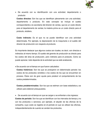  De acuerdo con su identificación con una actividad, departamento o
producto:
Costos directos: Son los que se identifican plenamente con una actividad,
departamento o producto. En este concepto se incluye el sueldo
correspondiente a la secretaria del director de ventas, que es un costo directo
para el departamento de ventas; la materia prima es un costo directo para el
producto, etcétera.
Costo indirecto: Es el que no se puede identificar con una actividad
determinada. Por ejemplo, la depreciación de la maquinaria o el sueldo del
director de producción con respecto al producto.

Es importante destacar que algunos costos son duales; es decir, son directos e
indirectos al mismo tiempo. El sueldo del gerente de producción es directo para
los costos del área de producción, pero indirecto para el producto. Como se
puede apreciar, todo depende de la actividad que se esté analizando.
 acuerdo con el tiempo en que fueron calculados:
De
Costos históricos: Son los que se produjeron en determinado periodo: los
costos de los productos vendidos o los costos de los que se encuentran en
proceso. Éstos son de gran ayuda para predecir el comportamiento de los
costos predeterminados.
Costos predeterminados: Son los que se estiman con base estadística y se
utilizan para elaborar presupuestos.
 De acuerdo con el tiempo en que se cargan o se enfrentan a los ingresos:
Costos de periodo: Son los que se identifican con los intervalos de tiempo y no
con los productos o servicios; por ejemplo, el alquiler de las oficinas de la
compañía, cuyo costo se registra en el periodo en que se utilizan las oficinas,
independientemente de cuando se venden los productos.

 
