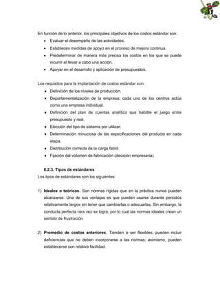 En función de lo anterior, los principales objetivos de los costos estándar son:
 Evaluar el desempeño de las actividades.
 Estableces medidas de apoyo en el proceso de mejora continua.
 Predeterminar de manera más precisa los costos en los que se puede
incurrir al llevar a cabo una acción.
 Apoyar en el desarrollo y aplicación de presupuestos.

Los requisitos para la implantación de costos estándar son:
 Definición de los niveles de producción.
 Departamentalización de la empresa; cada uno de los centros actúa
como una empresa individual.
 Definición del plan de cuentas analítico que habilite el juego entre
presupuesto y real.
 Elección del tipo de sistema por utilizar.
 Determinación minuciosa de las especificaciones del producto en cada
etapa.
 Distribución correcta de la carga fabril.
 Fijación del volumen de fabricación (decisión empresaria).
6.2.3. Tipos de estándares
Los tipos de estándares son los siguientes:
1) Ideales o teóricos. Son normas rígidas que en la práctica nunca pueden
alcanzarse. Una de sus ventajas es que pueden usarse durante periodos
relativamente largos sin tener que cambiarlas o adecuarlas. Sin embargo, la
conducta perfecta rara vez se logra, por lo cual las normas ideales crean un
sentido de frustración.
2) Promedio de costos anteriores. Tienden a ser flexibles; pueden incluir
deficiencias que no deben incorporarse a las normas; asimismo, pueden
establecerse con relativa facilidad.

 