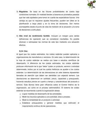 3) Regulares. Se basa en las futuras probabilidades de costos bajo
condiciones normales. En realidad tienden a basarse en promedios pasados
que han sido ajustados para tomar en cuenta las expectativas futuras. Una
ventaja es que no requieren ajustes frecuentes; pueden ser útiles en la
planificación a largo plazo y en la toma de decisiones. Son menos
aconsejables desde el punto de vista de medición de la actuación y la toma
de decisiones a corto plazo.
4) Alto nivel de rendimiento factible. Incluyen un margen para ciertas
deficiencias de operación que se consideran inevitables. Es posible
alcanzar o sobrepasar las normas de este tipo mediante una actuación
efectiva.
6.2.4. Uso
Al igual que los costos estimados, los costos estándar pueden aplicarse a
organizaciones de manufactura o servicios. En este caso, la determinación de
la hoja de costos estándar se realiza con base a estudios científicos de
desempeño. A diferencia de los costos estimados, los costos estándar
producen información de lo que “debe” costar un producto, servicio o actividad
determinada, motivo por el cual los costos históricos se ajustan a los costos
estándar. La determinación de las desviaciones en este sistema representan
llamadas de atención que deben ser atendidas con especial esmero. Las
desviaciones se determinan en cantidad, precio, capacidad y presupuesto,
haciendo estudios previos en cuanto a tiempo y características del producto o
servicio. Esta técnica tiene gran influencia sobre el Control Interno de la
organización, así como en el proceso administrativo. El sistema de costeo
estándar se recomienda cuando la organización desea:


Lograr medidas de desempeño de las actividades.



Medir los recursos aplicados a una actividad, área o proceso.



Medir la rentabilidad de un producto o actividad.



Establece

presupuestos

y

generar

medidas

mejoramiento continuo de las operaciones.

que

estimulen

el

 