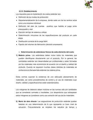 6.2.5. Establecimiento
Los requisitos para la implantación de costos estándar son:
 Definición de los niveles de producción
 Departamentalización de la empresa, donde cada uno de los centros actúa
como una empresa individual.
 Definición del plan de cuentas

analítico que habilite el juego entre

presupuesto y real.
 Elección del tipo de sistema a utilizar.
 Determinación minuciosa de las especificaciones del producto en cada
etapa.
 Distribución correcta de la carga fabril
 Fijación del volumen de fabricación (decisión empresaria).

 Determinación de estándares físicos de cada elemento del costo
1) Materia prima. Los estándares deben incluir todos los materiales que
pueden identificarse directamente con el producto. Por lo general, las
cantidades estándar son desarrolladas por profesionales y están formadas
por los materiales más económicos de acuerdo con el diseño y calidad del
producto. Cuando se requieren muchas clases distintas de materiales se
confecciona la llamada lista estándar de materia prima.

Estas normas suponen la existencia de una adecuado planeamiento de
materiales, así como procedimientos de control y el uso de materiales cuyo
diseño, calidad y especificaciones están estandarizados.

Los márgenes de deterioro deben incluirse en las normas sólo por cantidades
que se consideren normales o inevitables. Los desperdicios que sobrepasan
estos márgenes se consideran como una variación del uso de los materiales.
2) Mano de obra directa. Las asignaciones de producción estándar pueden
basarse en una determinación de lo que representa un buen nivel de
actuación. Frecuentemente se emplean los estudios de tiempo y

 