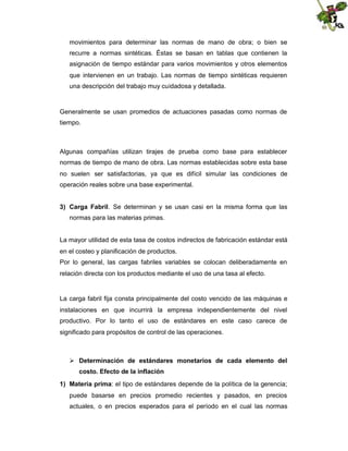 movimientos para determinar las normas de mano de obra; o bien se
recurre a normas sintéticas. Éstas se basan en tablas que contienen la
asignación de tiempo estándar para varios movimientos y otros elementos
que intervienen en un trabajo. Las normas de tiempo sintéticas requieren
una descripción del trabajo muy cuidadosa y detallada.

Generalmente se usan promedios de actuaciones pasadas como normas de
tiempo.

Algunas compañías utilizan tirajes de prueba como base para establecer
normas de tiempo de mano de obra. Las normas establecidas sobre esta base
no suelen ser satisfactorias, ya que es difícil simular las condiciones de
operación reales sobre una base experimental.
3) Carga Fabril. Se determinan y se usan casi en la misma forma que las
normas para las materias primas.

La mayor utilidad de esta tasa de costos indirectos de fabricación estándar está
en el costeo y planificación de productos.
Por lo general, las cargas fabriles variables se colocan deliberadamente en
relación directa con los productos mediante el uso de una tasa al efecto.

La carga fabril fija consta principalmente del costo vencido de las máquinas e
instalaciones en que incurrirá la empresa independientemente del nivel
productivo. Por lo tanto el uso de estándares en este caso carece de
significado para propósitos de control de las operaciones.

 Determinación de estándares monetarios de cada elemento del
costo. Efecto de la inflación
1) Materia prima: el tipo de estándares depende de la política de la gerencia;
puede basarse en precios promedio recientes y pasados, en precios
actuales, o en precios esperados para el período en el cual las normas

 