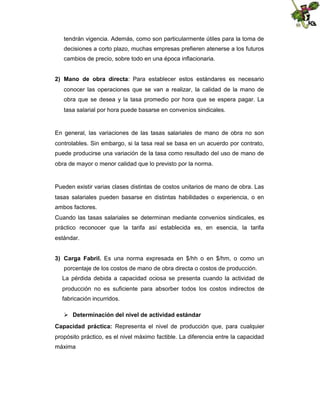 tendrán vigencia. Además, como son particularmente útiles para la toma de
decisiones a corto plazo, muchas empresas prefieren atenerse a los futuros
cambios de precio, sobre todo en una época inflacionaria.
2) Mano de obra directa: Para establecer estos estándares es necesario
conocer las operaciones que se van a realizar, la calidad de la mano de
obra que se desea y la tasa promedio por hora que se espera pagar. La
tasa salarial por hora puede basarse en convenios sindicales.

En general, las variaciones de las tasas salariales de mano de obra no son
controlables. Sin embargo, si la tasa real se basa en un acuerdo por contrato,
puede producirse una variación de la tasa como resultado del uso de mano de
obra de mayor o menor calidad que lo previsto por la norma.

Pueden existir varias clases distintas de costos unitarios de mano de obra. Las
tasas salariales pueden basarse en distintas habilidades o experiencia, o en
ambos factores.
Cuando las tasas salariales se determinan mediante convenios sindicales, es
práctico reconocer que la tarifa así establecida es, en esencia, la tarifa
estándar.
3) Carga Fabril. Es una norma expresada en $/hh o en $/hm, o como un
porcentaje de los costos de mano de obra directa o costos de producción.
La pérdida debida a capacidad ociosa se presenta cuando la actividad de
producción no es suficiente para absorber todos los costos indirectos de
fabricación incurridos.
 Determinación del nivel de actividad estándar
Capacidad práctica: Representa el nivel de producción que, para cualquier
propósito práctico, es el nivel máximo factible. La diferencia entre la capacidad
máxima

 