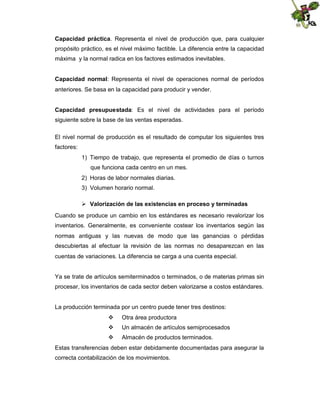 Capacidad práctica. Representa el nivel de producción que, para cualquier
propósito práctico, es el nivel máximo factible. La diferencia entre la capacidad
máxima y la normal radica en los factores estimados inevitables.
Capacidad normal: Representa el nivel de operaciones normal de períodos
anteriores. Se basa en la capacidad para producir y vender.
Capacidad presupuestada: Es el nivel de actividades para el período
siguiente sobre la base de las ventas esperadas.
El nivel normal de producción es el resultado de computar los siguientes tres
factores:
1) Tiempo de trabajo, que representa el promedio de días o turnos
que funciona cada centro en un mes.
2) Horas de labor normales diarias.
3) Volumen horario normal.
 Valorización de las existencias en proceso y terminadas
Cuando se produce un cambio en los estándares es necesario revalorizar los
inventarios. Generalmente, es conveniente costear los inventarios según las
normas antiguas y las nuevas de modo que las ganancias o pérdidas
descubiertas al efectuar la revisión de las normas no desaparezcan en las
cuentas de variaciones. La diferencia se carga a una cuenta especial.

Ya se trate de artículos semiterminados o terminados, o de materias primas sin
procesar, los inventarios de cada sector deben valorizarse a costos estándares.

La producción terminada por un centro puede tener tres destinos:


Otra área productora



Un almacén de artículos semiprocesados



Almacén de productos terminados.

Estas transferencias deben estar debidamente documentadas para asegurar la
correcta contabilización de los movimientos.

 