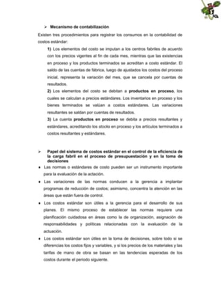  Mecanismo de contabilización
Existen tres procedimientos para registrar los consumos en la contabilidad de
costos estándar:
1) Los elementos del costo se imputan a los centros fabriles de acuerdo
con los precios vigentes al fin de cada mes, mientras que las existencias
en proceso y los productos terminados se acreditan a costo estándar. El
saldo de las cuentas de fábrica, luego de ajustados los costos del proceso
inicial, representa la variación del mes, que se cancela por cuentas de
resultados.
2) Los elementos del costo se debitan a productos en proceso, los
cuales se calculan a precios estándares. Los inventarios en proceso y los
bienes terminados se valúan a costos estándares. Las variaciones
resultantes se saldan por cuentas de resultados.
3) La cuenta productos en proceso se debita a precios resultantes y
estándares, acreditando los stocks en proceso y los artículos terminados a
costos resultantes y estándares.



Papel del sistema de costos estándar en el control de la eficiencia de
la carga fabril en el proceso de presupuestación y en la toma de
decisiones

 Las normas o estándares de costo pueden ser un instrumento importante
para la evaluación de la actación.
 Las variaciones de las normas conducen a la gerencia a implantar
programas de reducción de costos; asimismo, concentra la atención en las
áreas que están fuera de control.
 Los costos estándar son útiles a la gerencia para el desarrollo de sus
planes. El mismo proceso de establecer las normas requiere una
planificación cuidadosa en áreas como la de organización, asignación de
responsabilidades y políticas relacionadas con la evaluación de la
actuación.
 Los costos estándar son útiles en la toma de decisiones, sobre todo si se
diferencias los costos fijos y variables, y si los precios de los materiales y las
tarifas de mano de obra se basan en las tendencias esperadas de los
costos durante el periodo siguiente.

 