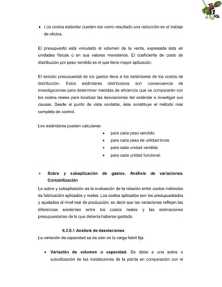  Los costos estándar pueden dar como resultado una reducción en el trabajo
de oficina.

El presupuesto está vinculado al volumen de la venta, expresada ésta en
unidades físicas o en sus valores monetarios. El coeficiente de costo de
distribución por peso vendido es el que tiene mayor aplicación.

El estudio presupuestal de los gastos lleva a los estándares de los costos de
distribución.

Estos

estándares

distributivos

son

consecuencia

de

investigaciones para determinar medidas de eficiencia que se compararán con
los costos reales para localizar las desviaciones del estándar e investigar sus
causas. Desde el punto de vista contable, éste constituye el método más
completo de control.

Los estándares pueden calcularse:
 para cada peso vendido
 para cada peso de utilidad bruta
 para cada unidad vendida
 para cada unidad funcional.



Sobre

y

subaplicación

de

gastos.

Análisis

de

variaciones.

Contabilización
La sobre y subaplicación es la evaluación de la relación entre costos indirectos
de fabricación aplicados y reales. Los costos aplicados son los presupuestados
y ajustados al nivel real de producción; es decir que las variaciones reflejan las
diferencias

existentes

entre

los

costos

reales

y

las

estimaciones

presupuestarias de lo que debería haberse gastado.
6.2.6.1 Análisis de desviaciones
La variación de capacidad se da sólo en la carga fabril fija.
 Variación de volumen o capacidad. Se debe a una sobre o
subutilización de las instalaciones de la planta en comparación con el

 