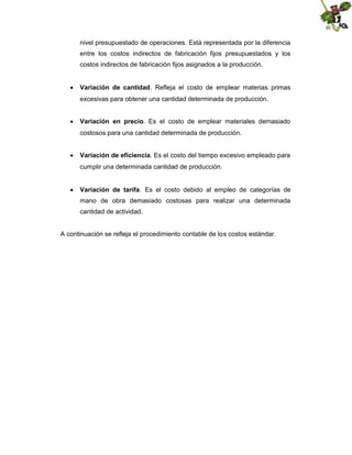 nivel presupuestado de operaciones. Está representada por la diferencia
entre los costos indirectos de fabricación fijos presupuestados y los
costos indirectos de fabricación fijos asignados a la producción.
 Variación de cantidad. Refleja el costo de emplear materias primas
excesivas para obtener una cantidad determinada de producción.
 Variación en precio. Es el costo de emplear materiales demasiado
costosos para una cantidad determinada de producción.
 Variación de eficiencia. Es el costo del tiempo excesivo empleado para
cumplir una determinada cantidad de producción.
 Variación de tarifa. Es el costo debido al empleo de categorías de
mano de obra demasiado costosas para realizar una determinada
cantidad de actividad.

A continuación se refleja el procedimiento contable de los costos estándar.

 