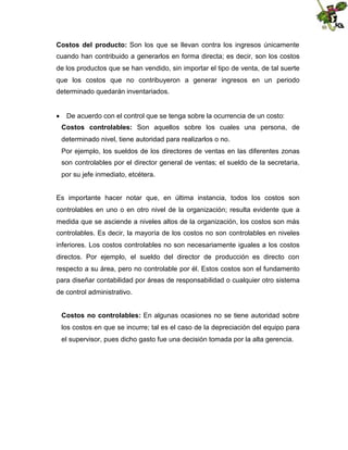 Costos del producto: Son los que se llevan contra los ingresos únicamente
cuando han contribuido a generarlos en forma directa; es decir, son los costos
de los productos que se han vendido, sin importar el tipo de venta, de tal suerte
que los costos que no contribuyeron a generar ingresos en un periodo
determinado quedarán inventariados.
 De acuerdo con el control que se tenga sobre la ocurrencia de un costo:
Costos controlables: Son aquellos sobre los cuales una persona, de
determinado nivel, tiene autoridad para realizarlos o no.
Por ejemplo, los sueldos de los directores de ventas en las diferentes zonas
son controlables por el director general de ventas; el sueldo de la secretaria,
por su jefe inmediato, etcétera.
Es importante hacer notar que, en última instancia, todos los costos son
controlables en uno o en otro nivel de la organización; resulta evidente que a
medida que se asciende a niveles altos de la organización, los costos son más
controlables. Es decir, la mayoría de los costos no son controlables en niveles
inferiores. Los costos controlables no son necesariamente iguales a los costos
directos. Por ejemplo, el sueldo del director de producción es directo con
respecto a su área, pero no controlable por él. Estos costos son el fundamento
para diseñar contabilidad por áreas de responsabilidad o cualquier otro sistema
de control administrativo.
Costos no controlables: En algunas ocasiones no se tiene autoridad sobre
los costos en que se incurre; tal es el caso de la depreciación del equipo para
el supervisor, pues dicho gasto fue una decisión tomada por la alta gerencia.

 