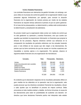 6.2.6.2. Estados financieros
Los controles financieros son elementos de gestión formales, sin embargo, son
poco útiles en el proceso de control de gestión de la organización debido a que
presentan algunas limitaciones; por ejemplo, para conocer la situación
financiera de la organización de manera precisa por medio de los estados
financieros se requiere tiempo adicional al periodo al que se quiere gestionar.
En el caso de los presupuestos, su determinación y validez está condicionada a
la determinación y actualización de estándares.

Es preciso insistir que la organización debe contar con medios de control que
no sólo gestionen su operación y eventos financieros, sino que cuente con
aquellos que también le proporcionan información no financiera que propicie la
eficacia de los procesos. Algunos directivos centran sus esfuerzos en la
comparación de resultados de periodos anteriores con los actuales haciendo
poco o nulo énfasis en las causas que dan origen a las desviaciones. Es
preciso que se tome conciencia de que las causas en muchas ocasiones son
imputables a eventos ajenos a la organización. Por ejemplo, observe el
siguiente estado financiero de una organización de manufactura:

Concepto
Ventas
Costo de producción de lo vendido
Utilidad bruta
Gastos de Venta
Gastos de administración
Gastos financieros

Real

Presupuesto

Desviacion

295,350
125,430
169,920
80,000
17,320
5,350

390,840
112,120
278,720
54,800
12,450
6,920

-95,490
13,310
-108,800
25,200
4,870
-1,570

67,250

204,550

-137,300

Es evidente que la desviación respectos de los resultados planeados difiere en
gran medida de los obtenidos en la operación real de la organización; esto
puede provocar que los directivos consideren fríamente los resultados y llevan
a cabo ajustes que no beneficien el proceso de mejora continua. Debe
procurarse en toda medida analizar y detallar, de forma minuciosa, la causa de
las desviaciones para estar en posibilidades de sustentar una decisión. Un
directivo que tome decisiones fríamente podría mal interpretar este estado

 