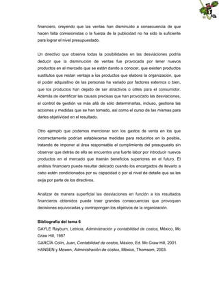 financiero, creyendo que las ventas han disminuido a consecuencia de que
hacen falta comisionistas o la fuerza de la publicidad no ha sido la suficiente
para lograr el nivel presupuestado.

Un directivo que observa todas la posibilidades en las desviaciones podría
deducir que la disminución de ventas fue provocada por tener nuevos
productos en el mercado que se están dando a conocer, que existen productos
sustitutos que restan ventaja a los productos que elabora la organización, que
el poder adquisitivo de las personas ha variado por factores externos o bien,
que los productos han dejado de ser atractivos o útiles para el consumidor.
Además de identificar las causas precisas que han provocado las desviaciones,
el control de gestión va más allá de sólo determinarlas, incluso, gestiona las
acciones y medidas que se han tomado, así como el curso de las mismas para
darles objetividad en el resultado.

Otro ejemplo que podemos mencionar son los gastos de venta en los que
incorrectamente podrían establecerse medidas para reducirlos en lo posible,
tratando de imponer al área responsable el cumplimiento del presupuesto sin
observar que detrás de ello se encuentra una fuerte labor por introducir nuevos
productos en el mercado que traerán beneficios superiores en el futuro. El
análisis financiero puede resultar delicado cuando los encargados de llevarlo a
cabo estén condicionados por su capacidad o por el nivel de detalle que se les
exija por parte de los directivos.

Analizar de manera superficial las desviaciones en función a los resultados
financieros obtenidos puede traer grandes consecuencias que provoquen
decisiones equivocadas y contrapongan los objetivos de la organización.
Bibliografía del tema 6
GAYLE Rayburn, Letricia, Administración y contabilidad de costos, México, Mc
Graw Hill, 1987
GARCÍA Colín, Juan, Contabilidad de costos, México, Ed. Mc Graw Hill, 2001.
HANSEN y Mowen, Administración de costos, México, Thomsom, 2003.

 