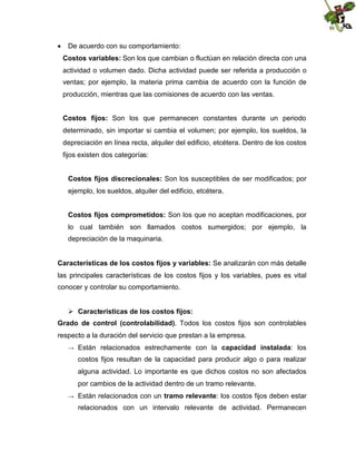  De acuerdo con su comportamiento:
Costos variables: Son los que cambian o fluctúan en relación directa con una
actividad o volumen dado. Dicha actividad puede ser referida a producción o
ventas; por ejemplo, la materia prima cambia de acuerdo con la función de
producción, mientras que las comisiones de acuerdo con las ventas.
Costos fijos: Son los que permanecen constantes durante un periodo
determinado, sin importar si cambia el volumen; por ejemplo, los sueldos, la
depreciación en línea recta, alquiler del edificio, etcétera. Dentro de los costos
fijos existen dos categorías:
Costos fijos discrecionales: Son los susceptibles de ser modificados; por
ejemplo, los sueldos, alquiler del edificio, etcétera.
Costos fijos comprometidos: Son los que no aceptan modificaciones, por
lo cual también son llamados costos sumergidos; por ejemplo, la
depreciación de la maquinaria.
Características de los costos fijos y variables: Se analizarán con más detalle
las principales características de los costos fijos y los variables, pues es vital
conocer y controlar su comportamiento.
 Características de los costos fijos:
Grado de control (controlabilidad). Todos los costos fijos son controlables
respecto a la duración del servicio que prestan a la empresa.
→

Están relacionados estrechamente con la capacidad instalada: los
costos fijos resultan de la capacidad para producir algo o para realizar
alguna actividad. Lo importante es que dichos costos no son afectados
por cambios de la actividad dentro de un tramo relevante.

→

Están relacionados con un tramo relevante: los costos fijos deben estar
relacionados con un intervalo relevante de actividad. Permanecen

 