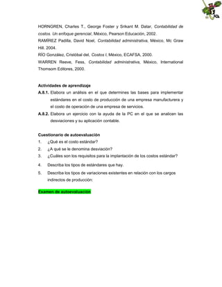 HORNGREN, Charles T., George Foster y Srikant M. Datar, Contabilidad de
costos. Un enfoque gerencial, México, Pearson Educación, 2002.
RAMÍREZ Padilla, David Noel, Contabilidad administrativa, México, Mc Graw
Hill. 2004.
RÍO González, Cristóbal del, Costos I, México, ECAFSA, 2000.
WARREN Reeve, Fess, Contabilidad administrativa, México, International
Thomsom Editores, 2000.

Actividades de aprendizaje
A.8.1. Elabora un análisis en el que determines las bases para implementar
estándares en el costo de producción de una empresa manufacturera y
el costo de operación de una empresa de servicios.
A.8.2. Elabora un ejercicio con la ayuda de la PC en el que se analicen las
desviaciones y su aplicación contable.
Cuestionario de autoevaluación
1.

¿Qué es el costo estándar?

2.

¿A qué se le denomina desviación?

3.

¿Cuáles son los requisitos para la implantación de los costos estándar?

4.

Describa los tipos de estándares que hay.

5.

Describa los tipos de variaciones existentes en relación con los cargos
indirectos de producción:

Examen de autoevaluación

 
