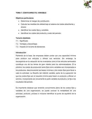 TEMA 7. COSTO DIRECTO, VARIABLE
Objetivos particulares
 Determinar el margen de contribución.
 Calcular las medidas de utilidad bajo el sistema de costos absorbente y
directo.
 Identificar los costos fijos y variables.
 Identificar los costos del producto y costo del periodo.
Temario detallado
7.1. Significado
7.2. Ventajas y desventajas
7.3. Impacto en la toma de decisiones
Introducción
Partiendo de la base, las empresas deben contar con una capacidad mínima
para producir sus artículos u ofrecer sus servicios. Sin embargo, la
discrepancia en la valuación de los inventarios como el de artículos terminados
constituye uno de los temas de gran interés para los administradores. El la
práctica, los costos de producción tanto fijos como variables son incorporados a
los productos, desconociendo las bases mínimas o los costos fijos para llevar a
cabo la actividad. La filosofía del método variable, parte de la suposición de
que los costos fijos son el requisito mínimo para hacer un producto u ofrecer un
servicio, incorporando así únicamente la parte variable al producto y la fija a los
resultados del periodo.

Es importante destacar que teniendo conocimiento pleno de los costos fijos y
variables de una organización, se puede conocer la rentabilidad de una
actividad, producto, proceso e inclusive identificar el punto de equilibrio de la
organización.

 