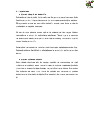 7.1. Significado
 Costeo integral por absorción
Este sistema trata de incluir dentro del costo del producto todos los costos de la
función productiva, independientemente de su comportamiento fijo o variable.
El argumento en que se basa dicha inclusión es que, para llevar a cabo la
producción, se requiere de ambos.

El uso de este sistema implica aplicar la totalidad de las cargas fabriles
mensuales a la producción realizada en ese lapso. Ello da lugar a la paradoja
de tener costos elevados en períodos de bajo volumen y costos reducidos en
meses de alta producción.

Para valuar los inventarios, considera tanto los costos variables como los fijos.
Bajo este sistema, la utilidad es afectada por la producción, así como por las
ventas.
 Costeo variables, directo
Este método distribuye sólo los costos variables de manufactura de nivel
unitario en el producto; estos costos incluyen el costo de producción (materia
prima directa, manos de obra directa y cargos indirectos de fábrica. Los costos
fijos indirectos se tratan como costos del periodo, esto hace que no queden
incluidos en el inventario; el objetivo final es reducir los costos que quedan en
él.

 