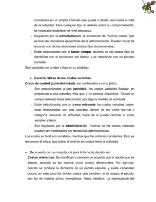 constantes en un amplio intervalo que puede ir desde cero hasta el total
de la actividad. Para cualquier tipo de análisis sobre su comportamiento,
es necesario establecer el nivel adecuado.
→

Regulados por la administración: la estimación de muchos costos fijos
es fruto de decisiones específicas de la administración. Pueden variar de
acuerdo con dichas decisiones (costos fijos discrecionales).

→

Están relacionados con el factor tiempo: muchos de los costos fijos se
identifican con el transcurso del tiempo y se relacionan con un periodo
contable.

Son variables por unidad y fijos en su totalidad.
 Características de los costos variables:
Grado de control (controlabilidad): son controlados a corto plazo.
→

Son proporcionales a una actividad: los costos variables fluctúan en
proporción a una actividad más que a un periodo específico. Tienen un
comportamiento lineal relacionado con alguna medida de actividad.

→

Están relacionados con un tramo relevante: los costos variables deben
estar relacionados con una actividad dentro de un tramo normal o
categoría relevante de actividad; fuera de él puede cambiar el costo
variable unitario.

→

Son regulados por la administración: muchos de los costos variables
pueden ser modificados por decisiones administrativas.

Los costos en total son variables, mientras que los unitarios constantes. Esto es
reconocer el efecto que sobre el total de los costos tiene la actividad.
 De acuerdo con su importancia para la toma de decisiones:
Costos relevantes: Se modifican o cambian de acuerdo con la opción que se
adopte; también se les conoce como costos diferenciales. Por ejemplo,
cuando se produce la demanda de un pedido especial y existe capacidad
ociosa; en este caso los únicos costos que cambian, si se acepta el pedido,
son los de materia prima, energéticos, fletes, etcétera. La depreciación del

 