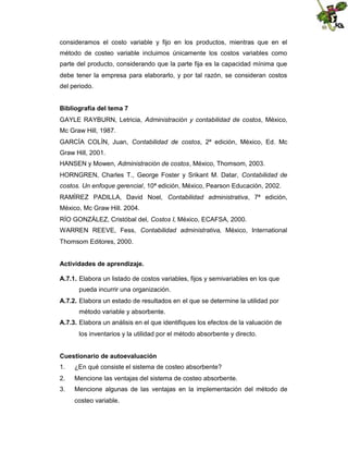 consideramos el costo variable y fijo en los productos, mientras que en el
método de costeo variable incluimos únicamente los costos variables como
parte del producto, considerando que la parte fija es la capacidad mínima que
debe tener la empresa para elaborarlo, y por tal razón, se consideran costos
del periodo.
Bibliografía del tema 7
GAYLE RAYBURN, Letricia, Administración y contabilidad de costos, México,
Mc Graw Hill, 1987.
GARCÍA COLÍN, Juan, Contabilidad de costos, 2ª edición, México, Ed. Mc
Graw Hill, 2001.
HANSEN y Mowen, Administración de costos, México, Thomsom, 2003.
HORNGREN, Charles T., George Foster y Srikant M. Datar, Contabilidad de
costos. Un enfoque gerencial, 10ª edición, México, Pearson Educación, 2002.
RAMÍREZ PADILLA, David Noel, Contabilidad administrativa, 7ª edición,
México, Mc Graw Hill. 2004.
RÍO GONZÁLEZ, Cristóbal del, Costos I, México, ECAFSA, 2000.
WARREN REEVE, Fess, Contabilidad administrativa, México, International
Thomsom Editores, 2000.
Actividades de aprendizaje.
A.7.1. Elabora un listado de costos variables, fijos y semivariables en los que
pueda incurrir una organización.
A.7.2. Elabora un estado de resultados en el que se determine la utilidad por
método variable y absorbente.
A.7.3. Elabora un análisis en el que identifiques los efectos de la valuación de
los inventarios y la utilidad por el método absorbente y directo.
Cuestionario de autoevaluación
1.

¿En qué consiste el sistema de costeo absorbente?

2.

Mencione las ventajas del sistema de costeo absorbente.

3.

Mencione algunas de las ventajas en la implementación del método de
costeo variable.

 