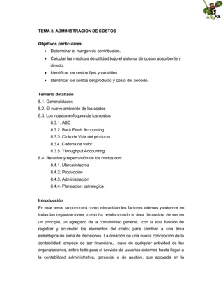 TEMA 8. ADMINISTRACIÓN DE COSTOS
Objetivos particulares
 Determinar el margen de contribución.
 Calcular las medidas de utilidad bajo el sistema de costos absorbente y
directo.
 Identificar los costos fijos y variables.
 Identificar los costos del producto y costo del periodo.
Temario detallado
8.1. Generalidades
8.2. El nuevo ambiente de los costos
8.3. Los nuevos enfoques de los costos
8.3.1. ABC
8.3.2. Back Flush Accounting
8.3.3. Ciclo de Vida del producto
8.3.4. Cadena de valor
8.3.5. Throughput Accounting
8.4. Relación y repercusión de los costos con:
8.4.1. Mercadotecnia
8.4.2. Producción
8.4.3. Administración
8.4.4. Planeación estratégica
Introducción
En este tema, se conocerá como interactúan los factores internos y externos en
todas las organizaciones; como ha evolucionado el área de costos, de ser en
un principio, un agregado de la contabilidad general, con la sola función de
registrar y acumular los elementos del costo; para cambiar a una área
estratégica de toma de decisiones. La creación de una nueva concepción de la
contabilidad, empezó de ser financiera, base de cualquier actividad de las
organizaciones, sobre todo para el servicio de usuarios externos hasta llegar a
la contabilidad administrativa, gerencial o de gestión, que apoyada en la

 
