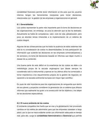 contabilidad financiera permite tener información al día para que los usuarios
internos

tengan

las

herramientas

necesarias

para

tomar

decisiones,

relacionadas con la gestión de las empresas y organizaciones en general.
8.1. Generalidades
Los costos representan la parte más importante para la toma de decisiones en
las organizaciones; sin embargo, es poca la atención que se les ha dedicado.
Actualmente se habla de competencia, valor, ciclo de vida, globalización, pero
poco se abordan temas inherentes a la implementación de un sistema de
costos integral.

Algunas de las consecuencias que ha traído la ausencia de estos sistemas han
sido la no consideración de costos no desembolsables, la nula participación de
información que sustente las decisiones en las empresas comercializadoras y
de servicios y la toma de decisiones basada en informes que dejan mucho a
desear de su contenido.

Una buena parte de este déficit en la enseñanza de los costos se debe a la
metodología propia de la escuela anglosajona que desde siempre ha
considerado solo lo instrumental y apenas en los últimos años ha comenzado a
tomar importancia a los requerimientos propios de la gestión de negocios; en
oposición a la escuela continental europea con mayor rigor científico.

Es pues de vital importancia para las organizaciones de vanguardia que dentro
de sus planes y proyectos consideren la generación de un sistema que ofrezca
informes que realmente los guíen a la consecución de los objetivos y los alejen
de las decisiones especulativas.

8.2. El nuevo ambiente de los costos
El ambiente competitivo tan fuerte que se vive y la globalización han provocado
cambios en los estilos de administrar para que las empresas subsistan a largo
plazo; por lo que se hace evidente contar con información adecuada en tiempo
real; para ello, surge la contabilidad Administrativa o Gerencial que permite

 