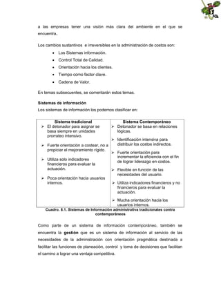 a las empresas tener una visión más clara del ambiente en el que se
encuentra.
Los cambios sustantivos e irreversibles en la administración de costos son:
 Los Sistemas información.
 Control Total de Calidad.
 Orientación hacia los clientes.
 Tiempo como factor clave.
 Cadena de Valor.
En temas subsecuentes, se comentarán estos temas.
Sistemas de información
Los sistemas de información los podemos clasificar en:
Sistema tradicional
 El detonador para asignar se
basa siempre en unidades
prorrateo intensivo.

Sistema Contemporáneo
 Detonador se basa en relaciones
lógicas.

 Identificación intensiva para
distribuir los costos indirectos.
 Fuerte orientación a costear, no a
propiciar el mejoramiento rígido.
 Fuerte orientación para
incrementar la eficiencia con el fin
 Utiliza solo indicadores
de lograr liderazgo en costos.
financieros para evaluar la
actuación.
 Flexible en función de las
necesidades del usuario.
 Poca orientación hacia usuarios
internos.
 Utiliza indicadores financieros y no
financieros para evaluar la
actuación.
 Mucha orientación hacia los
usuarios internos.
Cuadro. 8.1. Sistemas de Información administrativa tradicionales contra
contemporáneos

Como parte de un sistema de información contemporáneo, también se
encuentra la gestión que es un sistema de información al servicio de las
necesidades de la administración con orientación pragmática destinada a
facilitar las funciones de planeación, control y toma de decisiones que facilitan
el camino a lograr una ventaja competitiva.

 