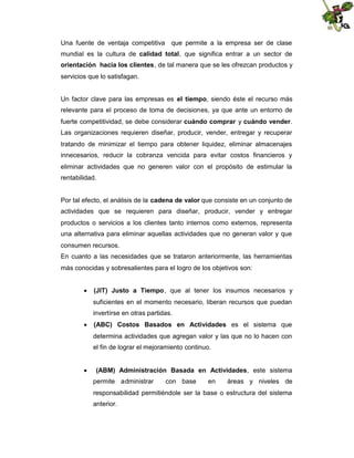 Una fuente de ventaja competitiva que permite a la empresa ser de clase
mundial es la cultura de calidad total, que significa entrar a un sector de
orientación hacia los clientes, de tal manera que se les ofrezcan productos y
servicios que lo satisfagan.
Un factor clave para las empresas es el tiempo, siendo éste el recurso más
relevante para el proceso de toma de decisiones, ya que ante un entorno de
fuerte competitividad, se debe considerar cuándo comprar y cuándo vender.
Las organizaciones requieren diseñar, producir, vender, entregar y recuperar
tratando de minimizar el tiempo para obtener liquidez, eliminar almacenajes
innecesarios, reducir la cobranza vencida para evitar costos financieros y
eliminar actividades que no generen valor con el propósito de estimular la
rentabilidad.
Por tal efecto, el análisis de la cadena de valor que consiste en un conjunto de
actividades que se requieren para diseñar, producir, vender y entregar
productos o servicios a los clientes tanto internos como externos, representa
una alternativa para eliminar aquellas actividades que no generan valor y que
consumen recursos.
En cuanto a las necesidades que se trataron anteriormente, las herramientas
más conocidas y sobresalientes para el logro de los objetivos son:
 (JIT) Justo a Tiempo, que al tener los insumos necesarios y
suficientes en el momento necesario, liberan recursos que puedan
invertirse en otras partidas.
 (ABC) Costos Basados en Actividades es el sistema que
determina actividades que agregan valor y las que no lo hacen con
el fin de lograr el mejoramiento continuo.
 (ABM) Administración Basada en Actividades, este sistema
permite administrar

con base

en

áreas y niveles de

responsabilidad permitiéndole ser la base o estructura del sistema
anterior.

 