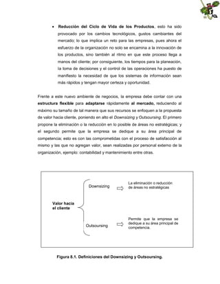  Reducción del Ciclo de Vida de los Productos, esto ha sido
provocado por los cambios tecnológicos, gustos cambiantes del
mercado; lo que implica un reto para las empresas, pues ahora el
esfuerzo de la organización no solo se encamina a la innovación de
los productos, sino también al ritmo en que este proceso llega a
manos del cliente; por consiguiente, los tiempos para la planeación,
la toma de decisiones y el control de las operaciones ha puesto de
manifiesto la necesidad de que los sistemas de información sean
más rápidos y tengan mayor certeza y oportunidad.

Frente a este nuevo ambiente de negocios, la empresa debe contar con una
estructura flexible para adaptarse rápidamente al mercado, reduciendo al
máximo su tamaño de tal manera que sus recursos se enfoquen a la propuesta
de valor hacia cliente, poniendo en alto el Downsizing y Outsoursing. El primero
propone la eliminación o la reducción en lo posible de áreas no estratégicas; y
el segundo permite que la empresa se dedique a su área principal de
competencia; esto es con las comprometidas con el proceso de satisfacción al
mismo y las que no agregan valor, sean realizadas por personal externo de la
organización, ejemplo: contabilidad y mantenimiento entre otras.

Downsizing

La eliminación o reducción
de áreas no estratégicas

Valor hacia
el cliente

Outsoursing

Permite que la empresa se
dedique a su área principal de
competencia.

Figura 8.1. Definiciones del Downsizing y Outsoursing.

 