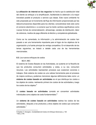 La utilización de internet en los negocios ha hecho que la satisfacción total
del cliente se enfoque a la simplificación, facilitándole la obtención a la mayor
brevedad posible el producto o servicio que desee. Este nuevo ambiente ha
sido propiciado por el incremento del flujo de información proporcionado por las
telecomunicaciones disponible para los clientes; conociéndose todo esto como
el comercio electrónico o e-comerce que ha traído cambios significativos como
nuevas formas de comercialización, almacenaje, canales de distribución, labor
de cobranza, medios de pago diferente al efectivo y competencia globalizada.

Como se ha comentado, la información y la administración de costos han
pasado a ser una herramienta importante para el logro de los objetivos de la
organización y la fuente principal de ventaja competitiva. En el desarrollo de los
temas siguientes, se tratará a detalle cada una de las herramientas
mencionadas.
8.3. Los nuevos enfoques de costos
8.3.1. ABC
El sistema de Costos Basado en las Actividades, se sustenta en la filosofía de
que los productos consumen actividades; y estas, a su vez, consumen
recursos. Las actividades representan procesos que ocasionan acciones o
trabajos. Este sistema de costeo es una valiosa herramienta para el procesos
de mejora continua y podemos mencionar algunas definiciones tales como: un
sistema de costeo basado en actividades es el que distribuye los costos a
los objetos de costos, rastreando primero los costos de las actividades y luego
5

los costos de los objetos.

El costeo basado en actividades consiste en concentrar actividades
individuales como objetos de costo fundamentales.6
Un sistema de costeo basado en actividades rastrea los costos de las
actividades, después a los productos y otros objetos de costos que consumen
actividades.
5
6

7

Charles T. Horngren, Contabilidad de Costos Un Enfoque Gerencial, p. 140
Ibid, p.140.

 