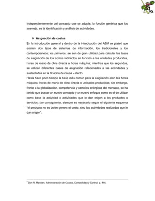 Independientemente del concepto que se adopte, la función genérica que los
asemeja, es la identificación y análisis de actividades.
 Asignación de costos
En la introducción general y dentro de la introducción del ABM se plateó que
existen dos tipos de sistemas de información, los tradicionales y los
contemporáneos; los primeros, se son de gran utilidad para calcular las tasas
de asignación de los costos indirectos en función a las unidades producidas,
horas de mano de obra directa u horas máquina; mientras que los segundos,
se utilizan diferentes bases de asignación relacionadas a las actividades y
sustentadas en la filosofía de causa - efecto.
Hasta hace poco tiempo la base más común para la asignación eran las horas
máquina, horas de mano de obra directa o unidades producidas; sin embargo,
frente a la globalización, competencia y cambios enérgicos del mercado, se ha
tenido que buscar un nuevo concepto y un nuevo enfoque como es el de utilizar
como base la actividad o actividades que le dan origen a los productos o
servicios; por consiguiente, siempre es necesario seguir el siguiente esquema
“el producto no es quien genera el costo, sino las actividades realizadas que le
dan origen”.

7

Don R. Hansen, Administración de Costos, Contabilidad y Control, p. 446.

 