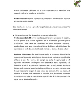 edificio permanece constante, por lo que los primeros son relevantes y el
segundo irrelevante para tomar la decisión.
Costos irrelevantes: Son aquellos que permanecen inmutables sin importar
el curso de acción elegido.

Esta clasificación permite segmentar las partidas relevantes e irrelevantes en la
toma de decisiones.
 De acuerdo con el tipo de sacrificio en que se ha incurrido:
Costos desembolsables: Son aquellos que implicaron una salida de efectivo,
lo cual permite que puedan registrarse en la información generada por la
contabilidad;

más tarde se convertirán en costos históricos; asimismo,

pueden llegar o no a ser relevantes al tomar decisiones administrativas. Un
ejemplo de un costo desembolsable es la nómina de la mano de obra actual.
Costo de oportunidad: Es aquel que se origina al tomar una determinación
que provoca la renuncia a otro tipo de alternativa que pudiera ser considerada
al llevar a cabo la decisión. Un ejemplo de costo de oportunidad es el
siguiente: actualmente una empresa tiene ociosa 50% de su capacidad y un
fabricante le solicita alquilar dicha capacidad por $120,000 anuales. Al mismo
tiempo, se le presenta la oportunidad de participar en un nuevo mercado para
lo cual necesitaría ocupar el área ociosa del almacén. Por esa razón, al
efectuar el análisis para determinar si conviene o no expandirse, se deben
considerar como parte de los costos de expansión los $120,000 que dejará de
ganar por no alquilar el almacén.

 