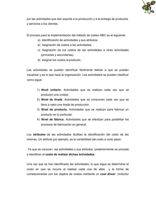 por las actividades que dan soporte a la producción y a la entrega de productos
y servicios a los clientes.

El proceso para la implementación del método de costeo ABC es el siguiente:
a) Identificación de actividades y sus atributos.
b) Asignación de costos a las actividades.
c) Asignación de los costos de las actividades a otras actividades
(primarias y secundarias).
d) Asignar los costos al producto.

Las actividades se pueden identificar fácilmente debido a que se pueden
visualizar y es lo que hace la organización. Las actividades se pueden clasificar
como sigue:
1) Nivel unitario. Actividades que se realizan cada vez que se
producen una unidad.
2) Nivel de tirada. Actividades que se consumen cada vez que se
lleva a cabo una tirada de producción.
3) Nivel de producto. Actividades que se realizan para fabricar un
producto en lo particular.
4) Nivel de fábrica. Actividades que se efectúan para posibilitar los
procesos de fabricación en general.
Los atributos de las actividades facilitan la identificación del costo de las
mismas. Un atributo por ejemplo, es la variabilidad del costo a corto plazo.

Ya que se conocen las actividades y sus atributos, posteriormente se procede
a identificar el costo de realizar dichas actividades.
Una vez que se han identificado las actividades, lo que sigue es determinar el
costo en que se incurre al realizar cada una de ellas

y la forma de

correlacionarlas con los objetos de costos mediante un cost driver (indoctor

 