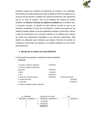 mantiene cuentas de inventario de producción en proceso ni de materiales.
Este sistema de costeo acelera el proceso contable al eliminar el registro por el
consumo de los insumos a medida que avanza la producción y las variaciones
que en su caso se originen. Uno de los objetivos del sistema de costeo
backflush es eliminar el exceso de registros contables que no añaden valor
y consumen recursos. La filosofía de este sistema se basa en que no es
necesario contabilizar el costo de los productos a medida que pasan por las
células de trabajo debido a que los empleados controlan la producción y llevan
a cabo las correcciones en su momento; además, en un sistema justo a tiempo
los costos son directamente imputables a sus productos relacionados. Este
sistema es adecuado para empresas que desean minimizar los saldos de
inventarios y sobre todo que trabajan en un sistema estándar con una mínima
de desviaciones.
 Ejemplo de un sistema de costeo Backflush
A continuación se presenta un ejemplo de costeo backflush:
Tradicional

1. Compra a crédito de materiales

160,000.00

2. Total de materiales solicitado por
producción

160,000.00

3. MOD

25,000.00

4. CIF

225,000.00

5. Costo de conversión aplicado

235,000.00

Costo de Conversión

6. Trabajo terminado

25,000.00

7. Venta total

210,000.00

8. Variación de gastos reales vs aplicados

Inv. Materiales
1

160,000.00

Producción en Proceso

160,000.00 2 2

160,000.00

3

25,000.00

5

210,000.00
395,000.00

395,000.00 6

SyS
25,000.00 3

 