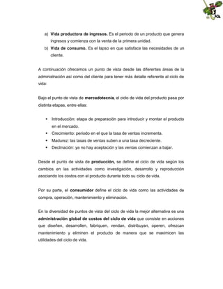 a) Vida productora de ingresos. Es el periodo de un producto que genera
ingresos y comienza con la venta de la primera unidad.
b) Vida de consumo. Es el lapso en que satisface las necesidades de un
cliente.

A continuación ofrecemos un punto de vista desde las diferentes áreas de la
administración así como del cliente para tener más detalle referente al ciclo de
vida:
Bajo el punto de vista de mercadotecnia, el ciclo de vida del producto pasa por
distinta etapas, entre ellas:
 Introducción: etapa de preparación para introducir y montar el producto
en el mercado.
 Crecimiento: periodo en el que la tasa de ventas incrementa.
 Madurez: las tasas de ventas suben a una tasa decreciente.
 Declinación: ya no hay aceptación y las ventas comienzan a bajar.
Desde el punto de vista de producción, se define el ciclo de vida según los
cambios en las actividades como investigación, desarrollo y reproducción
asociando los costos con el producto durante todo su ciclo de vida.
Por su parte, el consumidor define el ciclo de vida como las actividades de
compra, operación, mantenimiento y eliminación.
En la diversidad de puntos de vista del ciclo de vida la mejor alternativa es una
administración global de costos del ciclo de vida que consiste en acciones
que diseñen, desarrollen, fabriquen, vendan, distribuyan, operen, ofrezcan
mantenimiento y eliminen el producto de manera que se maximicen las
utilidades del ciclo de vida.

 
