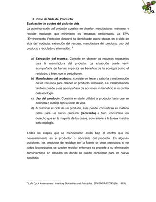  Ciclo de Vida del Producto
Evaluación de costos del ciclo de vida
La administración del producto consiste en diseñar, manufacturar, mantener y
reciclar productos que minimicen los impactos ambientales. La EPA
(Environmental Protection Agency) ha identificado cuatro etapas en el ciclo de
vida del producto: extracción del recurso, manufactura del producto, uso del
producto y reciclado o eliminación.

9

a) Extracción del recurso. Consiste en obtener los recursos necesarios
para la manufactura del producto. La extracción puede venir
acompañada de fuertes impactos en beneficio de la ecología como el
reciclado; o bien, que lo perjudiquen.
b) Manufactura del producto: consiste en llevar a cabo la transformación
de los recursos para ofrecer un producto terminado. La transformación
también puede estas acompañada de acciones en beneficio o en contra
de la ecología.
c) Uso del producto. Consiste en darle utilidad al producto hasta que se
deteriora o cumple con su ciclo de vida.
d) Al culminar el ciclo de un producto, éste puede convertirse en materia
prima para un nuevo producto (reciclado) o bien, convertirse en
desecho que en la mayoría de los casos, contraviene a la buena marcha
de la ecología.

Todas las etapas que se mencionaron están bajo el control que no
necesariamente es el productor o fabricante del producto. En algunas
ocasiones, los productos de reciclaje son la fuente de otros productos; si no
todos los productos se pueden reciclar, entonces se procede a su eliminación
convirtiéndose en desecho en donde se puede considerar para un nuevo
beneficio.

9

Lyfe Cycle Assessment: Inventory Guidelines and Principles , EPA/600/R-92/245 (feb. 1993)

 