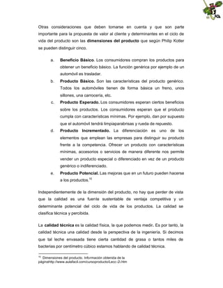 Otras consideraciones que deben tomarse en cuenta y que son parte
importante para la propuesta de valor al cliente y determinantes en el ciclo de
vida del producto son las dimensiones del producto que según Philip Kotler
se pueden distinguir cinco.
a.

Beneficio Básico. Los consumidores compran los productos para
obtener un beneficio básico. La función genérica por ejemplo de un
automóvil es trasladar.

b.

Producto Básico. Son las características del producto genérico.
Todos los automóviles tienen de forma básica un freno, unos
sillones, una carrocería, etc.

c.

Producto Esperado. Los consumidores esperan ciertos beneficios
sobre los productos. Los consumidores esperan que el producto
cumpla con características mínimas. Por ejemplo, dan por supuesto
que el automóvil tendrá limpiaparabrisas y rueda de repuesto.

d.

Producto Incrementado. La diferenciación es uno de los
elementos que emplean las empresas para distinguir su producto
frente a la competencia. Ofrecer un producto con características
mínimas, accesorios o servicios de manera diferente nos permite
vender un producto especial o diferenciado en vez de un producto
genérico o indiferenciado.

e.

Producto Potencial. Las mejoras que en un futuro pueden hacerse
a los productos.10

Independientemente de la dimensión del producto, no hay que perder de vista
que la calidad es una fuente sustentable de ventaja competitiva y un
determinante potencial del ciclo de vida de los productos. La calidad se
clasifica técnica y percibida.
La calidad técnica es la calidad física, la que podemos medir. Es por tanto, la
calidad técnica una calidad desde la perspectiva de la ingeniería. Si decimos
que tal leche envasada tiene cierta cantidad de grasa o tantos miles de
bacterias por centímetro cúbico estamos hablando de calidad técnica.
10

Dimensiones del producto. Información obtenida de la
páginahttp://www.aulafacil.com/cursoproducto/Lecc -2i.htm

 
