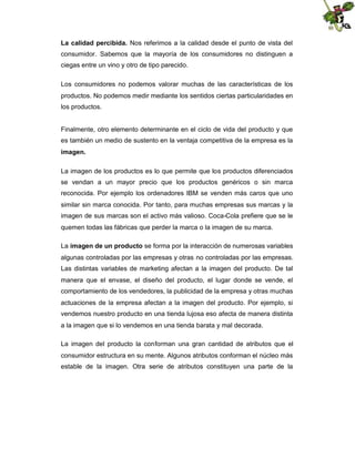 La calidad percibida. Nos referimos a la calidad desde el punto de vista del
consumidor. Sabemos que la mayoría de los consumidores no distinguen a
ciegas entre un vino y otro de tipo parecido.
Los consumidores no podemos valorar muchas de las características de los
productos. No podemos medir mediante los sentidos ciertas particularidades en
los productos.

Finalmente, otro elemento determinante en el ciclo de vida del producto y que
es también un medio de sustento en la ventaja competitiva de la empresa es la
imagen.
La imagen de los productos es lo que permite que los productos diferenciados
se vendan a un mayor precio que los productos genéricos o sin marca
reconocida. Por ejemplo los ordenadores IBM se venden más caros que uno
similar sin marca conocida. Por tanto, para muchas empresas sus marcas y la
imagen de sus marcas son el activo más valioso. Coca-Cola prefiere que se le
quemen todas las fábricas que perder la marca o la imagen de su marca.
La imagen de un producto se forma por la interacción de numerosas variables
algunas controladas por las empresas y otras no controladas por las empresas.
Las distintas variables de marketing afectan a la imagen del producto. De tal
manera que el envase, el diseño del producto, el lugar donde se vende, el
comportamiento de los vendedores, la publicidad de la empresa y otras muchas
actuaciones de la empresa afectan a la imagen del producto. Por ejemplo, si
vendemos nuestro producto en una tienda lujosa eso afecta de manera distinta
a la imagen que si lo vendemos en una tienda barata y mal decorada.
La imagen del producto la conforman una gran cantidad de atributos que el
consumidor estructura en su mente. Algunos atributos conforman el núcleo más
estable de la imagen. Otra serie de atributos constituyen una parte de la

 
