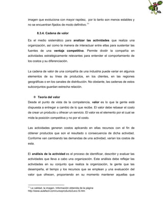 imagen que evoluciona con mayor rapidez, por lo tanto son menos estables y
no se encuentran fijados de modo definitivo.11
8.3.4. Cadena de valor
Es el medio sistemático para analizar las actividades que realiza una
organización, así como la manera de interactuar entre ellas para sustentar las
fuentes de una ventaja competitiva. Permite dividir la compañía en
actividades estratégicamente relevantes para entender el comportamiento de
los costos y su diferenciación.

La cadena de valor de una compañía de una industria puede variar en algunos
elementos de su línea de productos, en los clientes, en las regiones
geográficas o en los canales de distribución. No obstante, las cadenas de estos
subconjuntos guardan estrecha relación.
 Teoría del valor
Desde el punto de vista de la competencia, valor es lo que la gente está
dispuesta a entregar a cambio de lo que recibe. El valor debe rebasar el costo
de crear un producto u ofrecer un servicio. El valor es el elemento por el cual se
mide la posición competitiva y no por el costo.
Las actividades generan costos aplicando en ellas recursos con el fin de
obtener productos que son el resultado o consecuencia de dicha actividad.
Conforme van cambiando las demandas de una actividad, varían los costos de
esta.
El análisis de la actividad es el proceso de identificar, describir y evaluar las
actividades que lleva a cabo una organización. Este análisis debe reflejar las
actividades en su conjunto que realiza la organización, la gente que las
desempeña, el tiempo y los recursos que se emplean y una evaluación del
valor que ofrecen, proponiendo en su momento mantener aquellas que

11

La calidad, la imagen. Información obtenida de la página
http://www.aulafacil.com/cursoproducto/Lecc-5i.htm

 