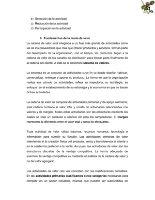 b) Selección de la actividad
c) Reducción de la actividad
d) Participación en la actividad
 Fundamentos de la teoría de valor
La cadena de valor está integrada a un flujo más grande de actividades como
las de los proveedores que más que ofrecer productos y servicios, forman parte
del desempeño de la organización; con el tiempo, los productos llegan a la
cadena de valor de los canales de distribución para formar parte finalmente de
la cadena del cliente. A esto se le denomina sistema de valores.

La empresa es un conjunto de actividades cuyo fin va desde diseñar, fabricar,
comercializar, entregar y apoyar su producto. La forma en que la organización
realiza ese cúmulo de actividades, refleja su trayectoria, su estrategia, su
enfoque en el establecimiento de su estrategia y la economía en que se basan
dichas actividades.

La cadena de valor se compone de actividades primarias y de apoyo asimismo,
esta cadena contiene el valor total y consta de actividades relacionadas con
valores y de margen. Todas estas actividades son las estructuras mediante las
cuales se crea un producto o servicio útil para los compradores. El margen
representa la diferencia entre el valor total y costo de efectuarlas.

Toda actividad de valor utiliza insumos, recursos humanos, tecnología e
información para cumplir su función. Las actividades primarias de valor
intervienen el la creación física del producto, venta y transferencia al cliente y
en la asistencia posterior a la venta. Así pues, las actividades de valor son las
estructuras discretas de la ventaja competitiva. La forma adecuada de
examinar la ventaja competitiva es mediante el análisis de la cadena de valor y
no del valor agregado.

Las actividades de valor rara vez coinciden con las clasificaciones contables.
En las actividades primarias clasificamos cinco categorías necesarias para
competir en un sector industrial, mismas que pueden ser subdivididas en

 