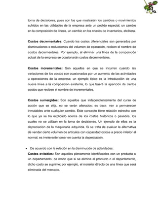 toma de decisiones, pues son los que mostrarán los cambios o movimientos
sufridos en las utilidades de la empresa ante un pedido especial, un cambio
en la composición de líneas, un cambio en los niveles de inventarios, etcétera.
Costos decrementales: Cuando los costos diferenciales son generados por
disminuciones o reducciones del volumen de operación, reciben el nombre de
costos decrementales. Por ejemplo, al eliminar una línea de la composición
actual de la empresa se ocasionarán costos decrementales.
Costos incrementales: Son aquellos en que se incurren cuando las
variaciones de los costos son ocasionadas por un aumento de las actividades
u operaciones de la empresa; un ejemplo típico es la introducción de una
nueva línea a la composición existente, lo que traerá la aparición de ciertos
costos que reciben el nombre de incrementales.
Costos sumergidos: Son aquellos que independientemente del curso de
acción que se elija, no se verán alterados; es decir, van a permanecer
inmutables ante cualquier cambio. Este concepto tiene relación estrecha con
lo que ya se ha explicado acerca de los costos históricos o pasados, los
cuales no se utilizan en la toma de decisiones. Un ejemplo de ellos es la
depreciación de la maquinaria adquirida. Si se trata de evaluar la alternativa
de vender cierto volumen de artículos con capacidad ociosa a precio inferior al
normal, es irrelevante tomar en cuenta la depreciación.
 De acuerdo con la relación en la disminución de actividades:
Costos evitables: Son aquellos plenamente identificables con un producto o
un departamento, de modo que si se elimina el producto o el departamento,
dicho costo se suprime; por ejemplo, el material directo de una línea que será
eliminada del mercado.

 