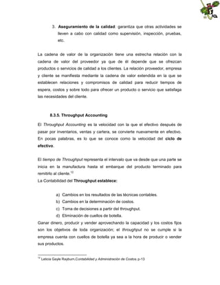 3. Aseguramiento de la calidad: garantiza que otras actividades se
lleven a cabo con calidad como supervisión, inspección, pruebas,
etc.

La cadena de valor de la organización tiene una estrecha relación con la
cadena de valor del proveedor ya que de él depende que se ofrezcan
productos o servicios de calidad a los clientes. La relación proveedor, empresa
y cliente se manifiesta mediante la cadena de valor extendida en la que se
establecen relaciones y compromisos de calidad para reducir tiempos de
espera, costos y sobre todo para ofrecer un producto o servicio que satisfaga
las necesidades del cliente.

8.3.5. Throughput Accounting
El Throughput Accounting es la velocidad con la que el efectivo después de
pasar por inventarios, ventas y cartera, se convierte nuevamente en efectivo.
En pocas palabras, es lo que se conoce como la velocidad del ciclo de
efectivo.
El tiempo de Throughput representa el intervalo que va desde que una parte se
inicia en la manufactura hasta el embarque del producto terminado para
remitirlo al cliente.12
La Contabilidad del Throughput establece:

a) Cambios en los resultados de las técnicas contables.
b) Cambios en la determinación de costos.
c) Toma de decisiones a partir del throughput.
d) Eliminación de cuellos de botella.
Ganar dinero, producir y vender aprovechando la capacidad y los costos fijos
son los objetivos de toda organización; el throughput no se cumple si la
empresa cuenta con cuellos de botella ya sea a la hora de producir o vender
sus productos.

12

Leticia Gayle Rayburn,Contabilidad y Administración de Costos. p-13

 