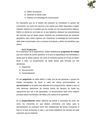 a) Definir el producto
b) Describir el cliente meta
c) Diseñar una estrategia de comunicación
Es importante que en el diseño del producto se consideren lo gustos del
consumidor, así como los insumos y los costos que están dispuestos a pagar,
tratando siempre en lo posible que se cumpla con los requerimientos básicos.
Definir al cliente es una tarea en la que debemos destacar las características
del mercado que se desea atacar haciendo las consideraciones de ubicación
geográfica, sexo, edad, ingresos, etc. finalmente, la estrategia de comunicación
debe estar encaminada a dar a conocer el producto y definir los beneficios que
ofrece.
8.4.2. Producción
En la operación de la organización, deben establecerse programas de trabajo
que son medios de control operativo en el que se especifiquen las actividades o
tareas que se deben realizar, así como el momento preciso en el que se deben
llevar a cabo. La programación de estas tareas esta formada por tres
elementos:
1) Asignación
2) Secuenciación
3) Temporalización
En las asignación se debe definir a cada una de las personas o grupos de
trabajo encargadas de llevar a cabo las tareas encomendadas. La
secuenciación es la parte más delicada de la programación, debido a que es
más laborioso determinar de manera previa los tiempos de todas las
operaciones que van a ser ejecutadas. La secuenciación tiene como objetivo
principal reducir los tiempos, las fallas y los costos en la operación.
En la temporalización deben definirse las fechas y momentos de inicio, así
como los momentos en que deberá culminarse una tarea; para la
terporalización es necesario tener bien establecidas las tareas incluyendo el
flujo en el que se llevarán a cabo, y así poder establecer los tiempos de cada
operación que se realizará.

 