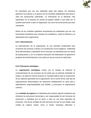 Es importante que una vez realizadas estas tres etapas, los directivos
gestionen los avances y el alcance de los controles establecidos para llevar a
cabo las correcciones pertinentes. La información es el elemento más
significativo en el proceso de control de gestión debido a que debe ser el
sustento para llevar a cabo un diagnostico, así como las correcciones que sean
necesarias.

Dentro de los controles operativos encontramos los estándares que son una
herramienta importante para comparar los resultados y medir la eficiencia y el
desempeño de la organización.
8.4.3. Administración
La administración de la organización es una actividad fundamental para
encaminar las acciones y tareas a la consecución de los objetivos. Tratándose
de la administración y planeación de los recursos, es importante que con ayuda
de presupuestos y con la constante evaluación del desempeño se gestione el
progreso de la administración y los costos en que se incurre en cada tarea.

8.4.4. Planeación estratégica
La

organización estratégica cuenta con la ventaja de observar el

comportamiento de sus procesos de tal suerte que se estimule entrabado en
equipo y se logre de manera conjunta un resultado óptimo para la consecución
de los objetivos generales de la organización; de la misma forma, este tipo de
organizaciones descentralizan las decisiones estableciendo en cada área o
departamento responsabilidades que faciliten y promuevan el mejoramiento
continuo.
Las unidades de negocio son diseñadas para resolver algunos problemas que
enfrentan las estructuras funcionales y son responsables de las funciones de
producción y marketing que se llevan a cabo en una línea específica de
productos. Una de las ventajas de esta estructura es que los que dirigen cada
unidad

de

negocio

actúan

como

si

fueran

empresas

diferentes

e

 