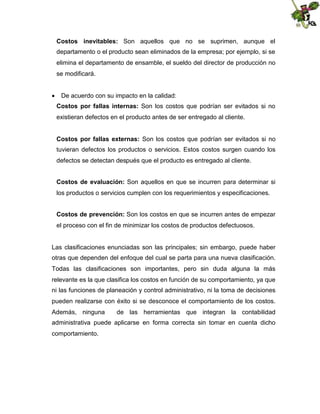 Costos inevitables: Son aquellos que no se suprimen, aunque el
departamento o el producto sean eliminados de la empresa; por ejemplo, si se
elimina el departamento de ensamble, el sueldo del director de producción no
se modificará.
 De acuerdo con su impacto en la calidad:
Costos por fallas internas: Son los costos que podrían ser evitados si no
existieran defectos en el producto antes de ser entregado al cliente.
Costos por fallas externas: Son los costos que podrían ser evitados si no
tuvieran defectos los productos o servicios. Estos costos surgen cuando los
defectos se detectan después que el producto es entregado al cliente.
Costos de evaluación: Son aquellos en que se incurren para determinar si
los productos o servicios cumplen con los requerimientos y especificaciones.
Costos de prevención: Son los costos en que se incurren antes de empezar
el proceso con el fin de minimizar los costos de productos defectuosos.

Las clasificaciones enunciadas son las principales; sin embargo, puede haber
otras que dependen del enfoque del cual se parta para una nueva clasificación.
Todas las clasificaciones son importantes, pero sin duda alguna la más
relevante es la que clasifica los costos en función de su comportamiento, ya que
ni las funciones de planeación y control administrativo, ni la toma de decisiones
pueden realizarse con éxito si se desconoce el comportamiento de los costos.
Además, ninguna

de las herramientas que integran la contabilidad

administrativa puede aplicarse en forma correcta sin tomar en cuenta dicho
comportamiento.

 