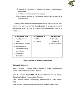  sistema de información es subjetivo, se basa en suposiciones no
El
sustentables.

Los sistemas de retribución son a corto plazo.

Se consideran eventos no cuantificables basados en experiencias y
aproximaciones.

La planeación estratégica es una herramienta de gran valor que incluye ocho
etapas en las que se determina la situación actual de la empresa, el lugar a
donde quiere llegar y la forma de lograrlo. Estas etapas se mencionan en el
cuadro 8.4:

SITUACIÓN ACTUAL
I. Identificación del
negocio

HACÍA DÓNDE IR
1. Misión

COMO LLEGAR
A. Dirección

2. Valores

II. Análisis de la industria

estratégica
B. Planes de acción

III. Identificación de
factores básicos de
competencia
IV. Fortalezas y
debilidades.
Cuadro 8.4. Etapas de la planeación estratégica

Bibliografía del tema 8
BARFIELD Jesse T., Cecily A. Raiborn, Michael R. Kinney, Contabilidad de
costos, Tradiciones e Innovaciones, Thomson.
DON R. Hansen, MARYANNE M. Mowen Administración de Costos,
Contabilidad y Contol, Tercera edición, Thomson.
GAYLE Rayburn, Letricia, Contabilidad y Administración de Costos, México,
2000.
GARCÍA Colín, Juan; Contabilidad de Costos; Mc.Graw Hill, México 2001.

 
